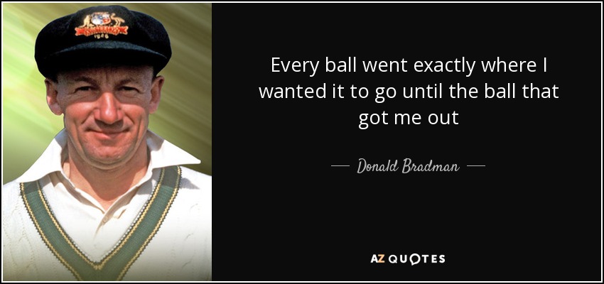 Every ball went exactly where I wanted it to go until the ball that got me out - Donald Bradman
