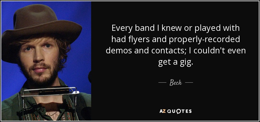 Every band I knew or played with had flyers and properly-recorded demos and contacts; I couldn't even get a gig. - Beck