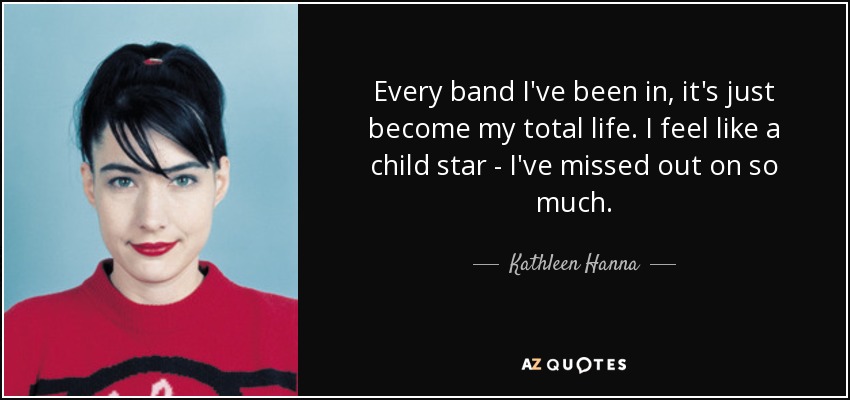 Every band I've been in, it's just become my total life. I feel like a child star - I've missed out on so much. - Kathleen Hanna