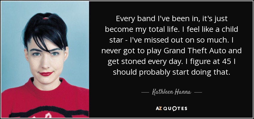 Every band I've been in, it's just become my total life. I feel like a child star - I've missed out on so much. I never got to play Grand Theft Auto and get stoned every day. I figure at 45 I should probably start doing that. - Kathleen Hanna