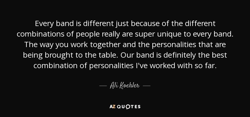 Every band is different just because of the different combinations of people really are super unique to every band. The way you work together and the personalities that are being brought to the table. Our band is definitely the best combination of personalities I've worked with so far. - Ali Koehler