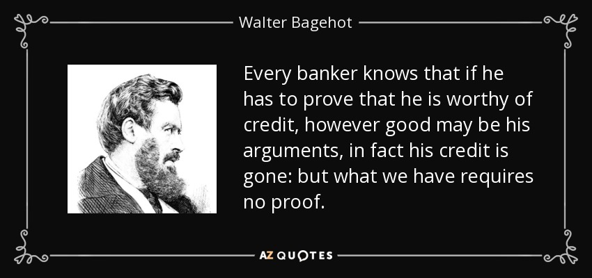 Every banker knows that if he has to prove that he is worthy of credit, however good may be his arguments, in fact his credit is gone: but what we have requires no proof. - Walter Bagehot