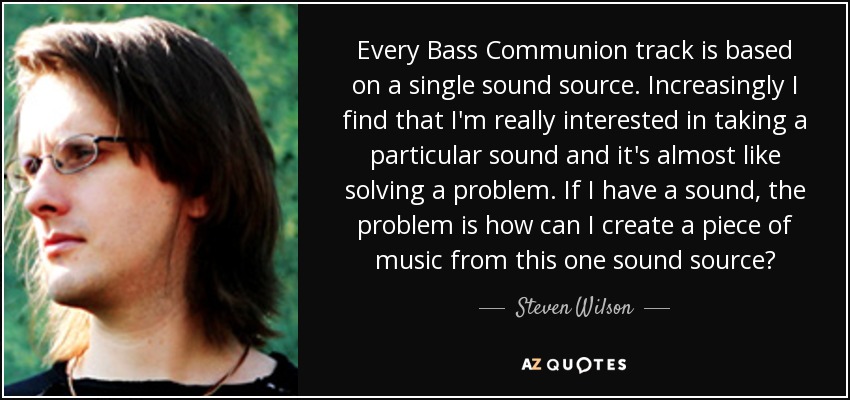 Every Bass Communion track is based on a single sound source. Increasingly I find that I'm really interested in taking a particular sound and it's almost like solving a problem. If I have a sound, the problem is how can I create a piece of music from this one sound source? - Steven Wilson