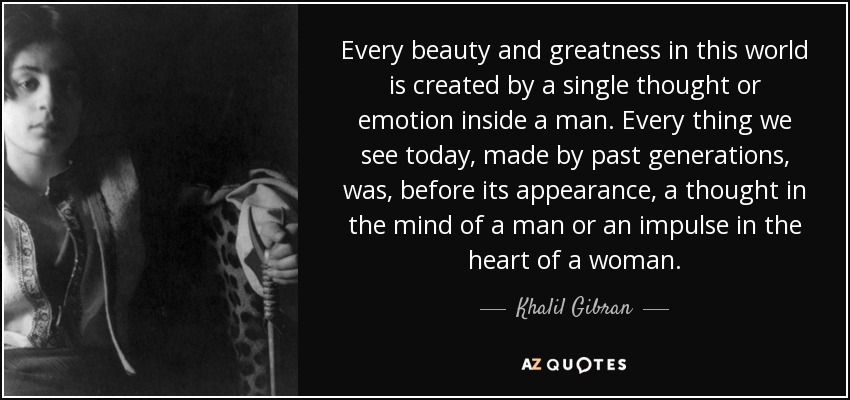 Every beauty and greatness in this world is created by a single thought or emotion inside a man. Every thing we see today, made by past generations, was, before its appearance, a thought in the mind of a man or an impulse in the heart of a woman. - Khalil Gibran