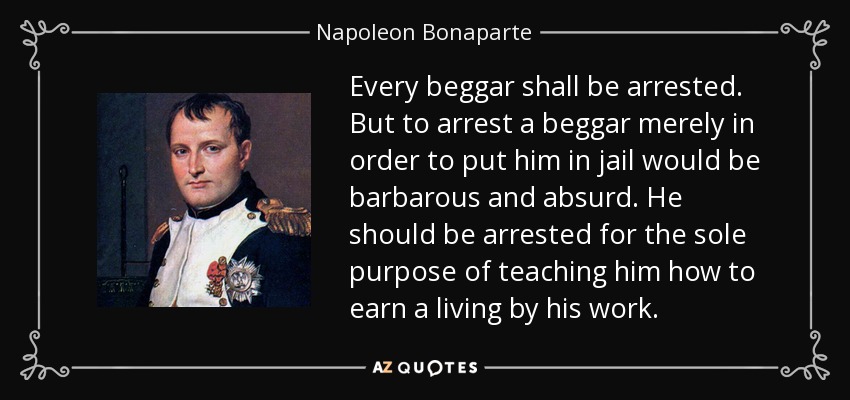 Every beggar shall be arrested. But to arrest a beggar merely in order to put him in jail would be barbarous and absurd. He should be arrested for the sole purpose of teaching him how to earn a living by his work. - Napoleon Bonaparte