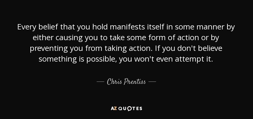 Every belief that you hold manifests itself in some manner by either causing you to take some form of action or by preventing you from taking action. If you don't believe something is possible, you won't even attempt it. - Chris Prentiss