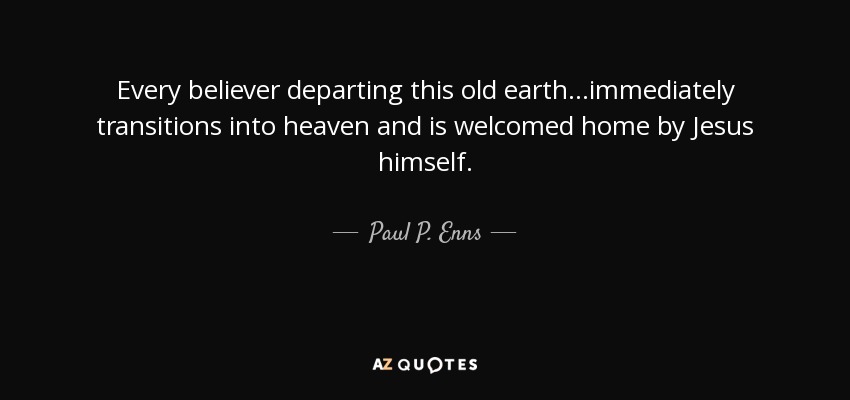 Every believer departing this old earth ...immediately transitions into heaven and is welcomed home by Jesus himself. - Paul P. Enns