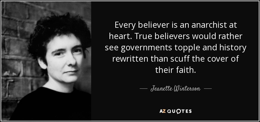 Every believer is an anarchist at heart. True believers would rather see governments topple and history rewritten than scuff the cover of their faith. - Jeanette Winterson