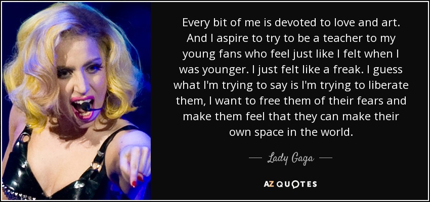 Every bit of me is devoted to love and art. And I aspire to try to be a teacher to my young fans who feel just like I felt when I was younger. I just felt like a freak. I guess what I'm trying to say is I'm trying to liberate them, I want to free them of their fears and make them feel that they can make their own space in the world. - Lady Gaga