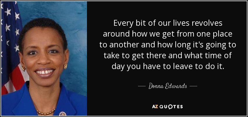 Every bit of our lives revolves around how we get from one place to another and how long it's going to take to get there and what time of day you have to leave to do it. - Donna Edwards