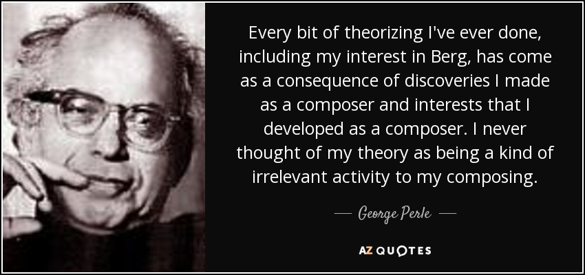 Every bit of theorizing I've ever done, including my interest in Berg, has come as a consequence of discoveries I made as a composer and interests that I developed as a composer. I never thought of my theory as being a kind of irrelevant activity to my composing. - George Perle
