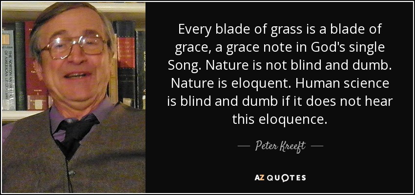 Every blade of grass is a blade of grace, a grace note in God's single Song. Nature is not blind and dumb. Nature is eloquent. Human science is blind and dumb if it does not hear this eloquence. - Peter Kreeft