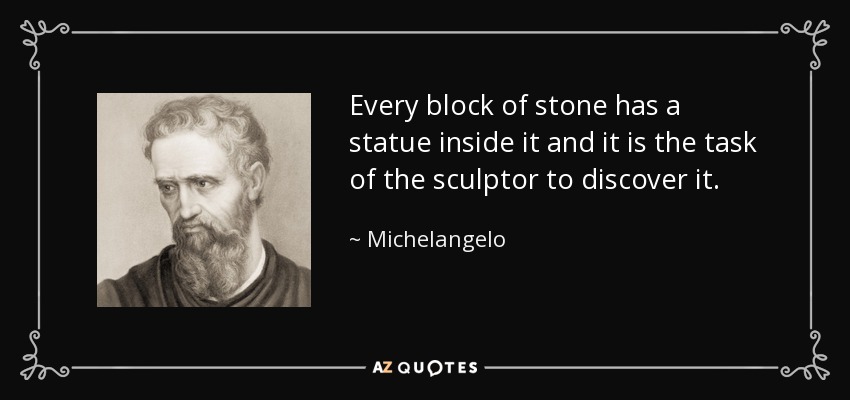 Every block of stone has a statue inside it and it is the task of the sculptor to discover it. - Michelangelo