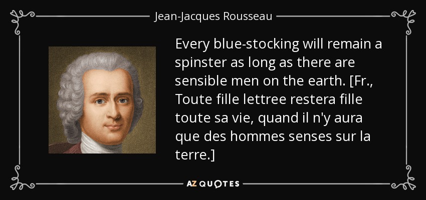 Every blue-stocking will remain a spinster as long as there are sensible men on the earth. [Fr., Toute fille lettree restera fille toute sa vie, quand il n'y aura que des hommes senses sur la terre.] - Jean-Jacques Rousseau