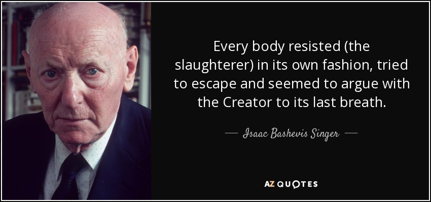 Every body resisted (the slaughterer) in its own fashion, tried to escape and seemed to argue with the Creator to its last breath. - Isaac Bashevis Singer