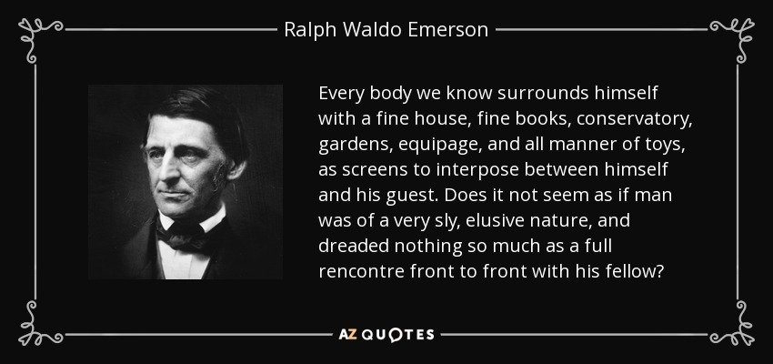 Every body we know surrounds himself with a fine house, fine books, conservatory, gardens, equipage, and all manner of toys, as screens to interpose between himself and his guest. Does it not seem as if man was of a very sly, elusive nature, and dreaded nothing so much as a full rencontre front to front with his fellow? - Ralph Waldo Emerson