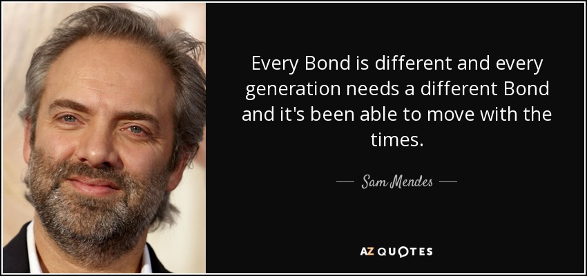Every Bond is different and every generation needs a different Bond and it's been able to move with the times. - Sam Mendes