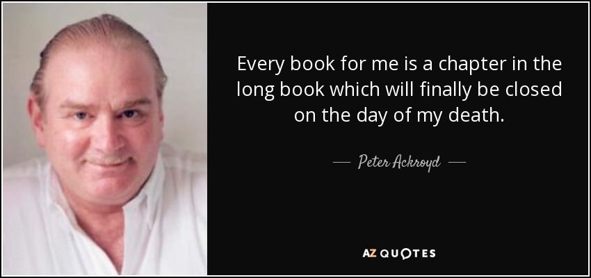 Every book for me is a chapter in the long book which will finally be closed on the day of my death. - Peter Ackroyd