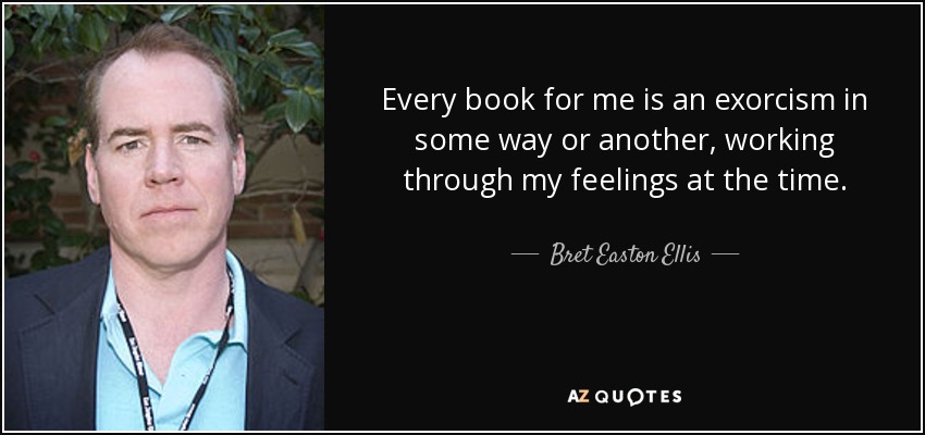 Every book for me is an exorcism in some way or another, working through my feelings at the time. - Bret Easton Ellis