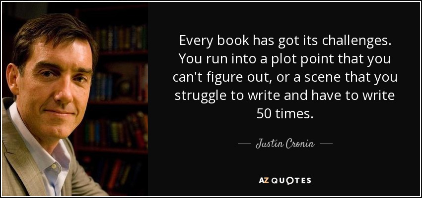 Every book has got its challenges. You run into a plot point that you can't figure out, or a scene that you struggle to write and have to write 50 times. - Justin Cronin