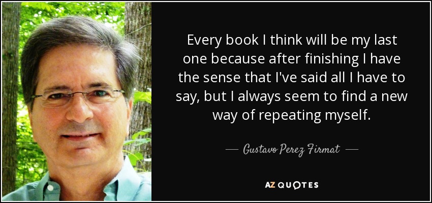 Every book I think will be my last one because after finishing I have the sense that I've said all I have to say, but I always seem to find a new way of repeating myself. - Gustavo Perez Firmat