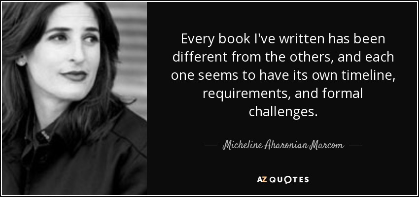 Every book I've written has been different from the others, and each one seems to have its own timeline, requirements, and formal challenges. - Micheline Aharonian Marcom