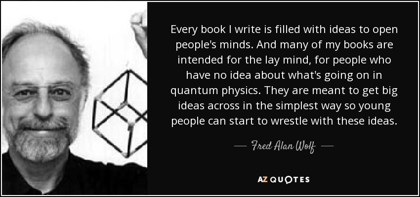 Every book I write is filled with ideas to open people's minds. And many of my books are intended for the lay mind, for people who have no idea about what's going on in quantum physics. They are meant to get big ideas across in the simplest way so young people can start to wrestle with these ideas. - Fred Alan Wolf