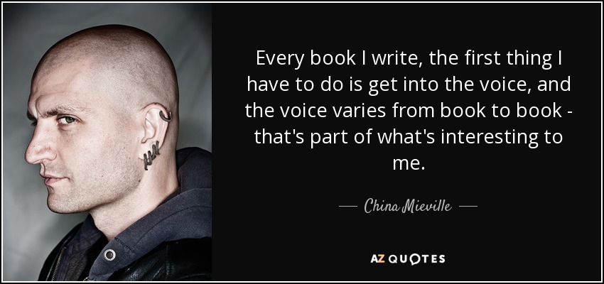 Every book I write, the first thing I have to do is get into the voice, and the voice varies from book to book - that's part of what's interesting to me. - China Mieville