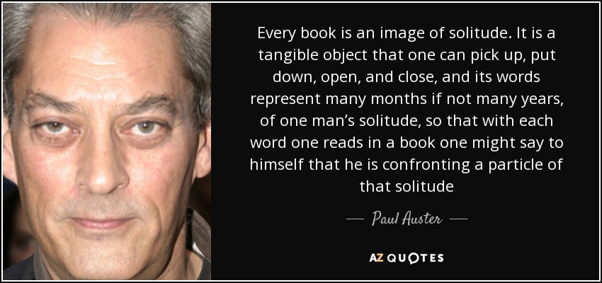 Every book is an image of solitude. It is a tangible object that one can pick up, put down, open, and close, and its words represent many months if not many years, of one man’s solitude, so that with each word one reads in a book one might say to himself that he is confronting a particle of that solitude - Paul Auster