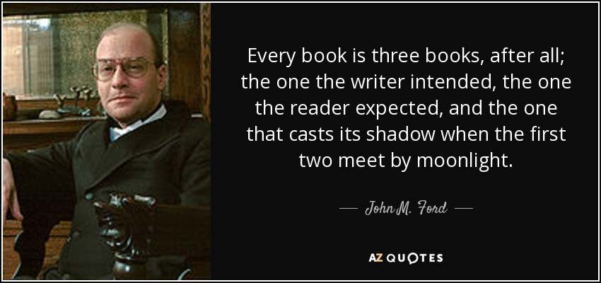 Every book is three books, after all; the one the writer intended, the one the reader expected, and the one that casts its shadow when the first two meet by moonlight. - John M. Ford