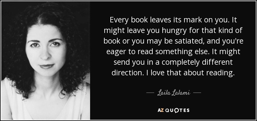 Every book leaves its mark on you. It might leave you hungry for that kind of book or you may be satiated, and you're eager to read something else. It might send you in a completely different direction. I love that about reading. - Laila Lalami