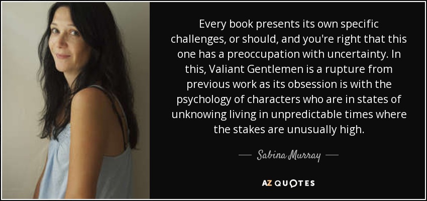 Every book presents its own specific challenges, or should, and you're right that this one has a preoccupation with uncertainty. In this, Valiant Gentlemen is a rupture from previous work as its obsession is with the psychology of characters who are in states of unknowing living in unpredictable times where the stakes are unusually high. - Sabina Murray