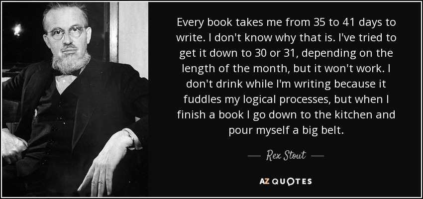 Every book takes me from 35 to 41 days to write. I don't know why that is. I've tried to get it down to 30 or 31, depending on the length of the month, but it won't work. I don't drink while I'm writing because it fuddles my logical processes, but when I finish a book I go down to the kitchen and pour myself a big belt. - Rex Stout