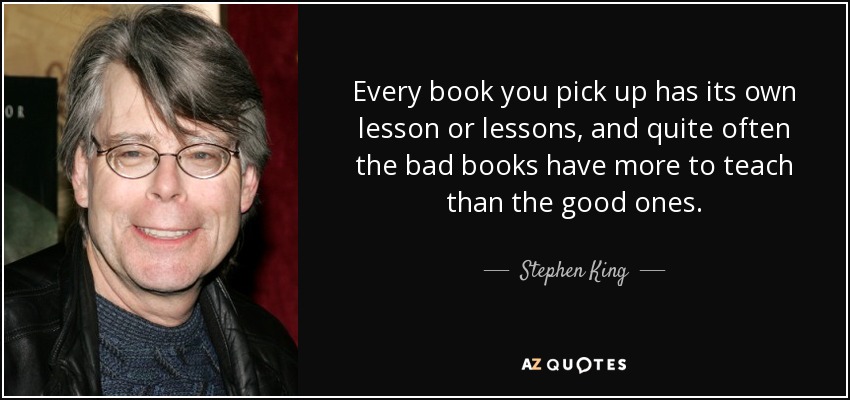 Every book you pick up has its own lesson or lessons, and quite often the bad books have more to teach than the good ones. - Stephen King