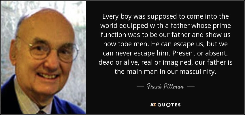 Every boy was supposed to come into the world equipped with a father whose prime function was to be our father and show us how tobe men. He can escape us, but we can never escape him. Present or absent, dead or alive, real or imagined, our father is the main man in our masculinity. - Frank Pittman
