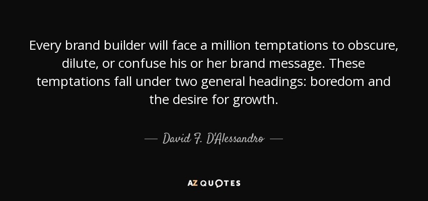 Every brand builder will face a million temptations to obscure, dilute, or confuse his or her brand message. These temptations fall under two general headings: boredom and the desire for growth. - David F. D'Alessandro
