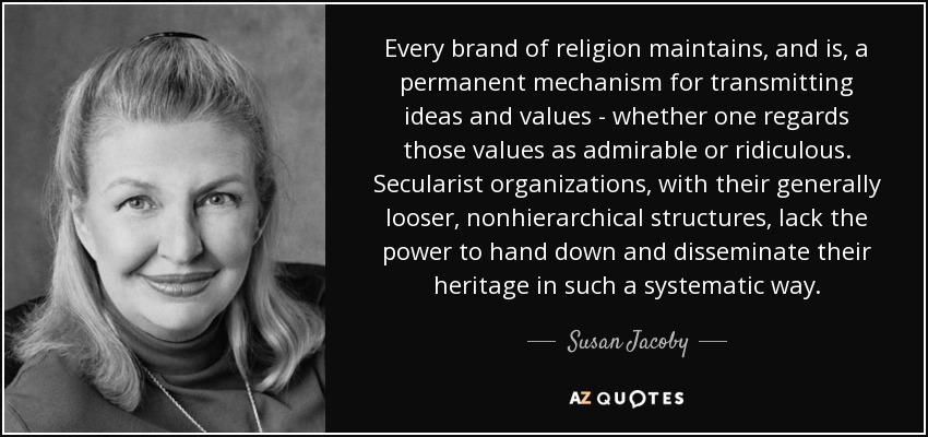 Every brand of religion maintains, and is, a permanent mechanism for transmitting ideas and values - whether one regards those values as admirable or ridiculous. Secularist organizations, with their generally looser, nonhierarchical structures, lack the power to hand down and disseminate their heritage in such a systematic way. - Susan Jacoby