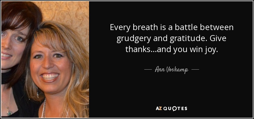 Every breath is a battle between grudgery and gratitude. Give thanks...and you win joy. - Ann Voskamp