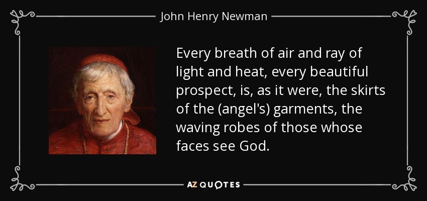 Every breath of air and ray of light and heat, every beautiful prospect, is, as it were, the skirts of the (angel's) garments, the waving robes of those whose faces see God. - John Henry Newman