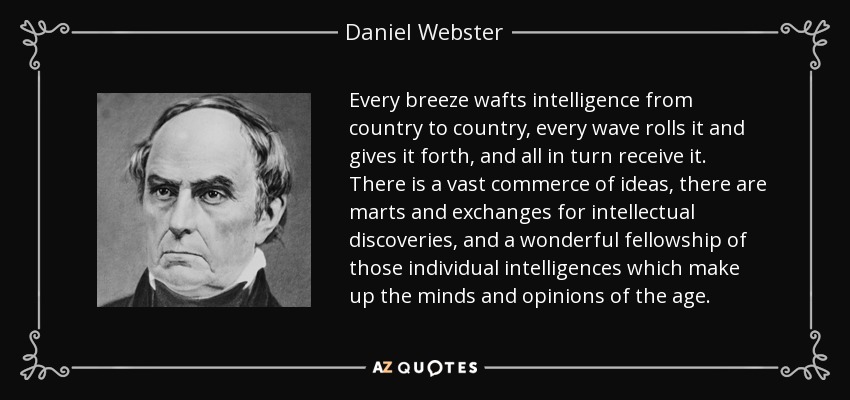 Every breeze wafts intelligence from country to country, every wave rolls it and gives it forth, and all in turn receive it. There is a vast commerce of ideas, there are marts and exchanges for intellectual discoveries, and a wonderful fellowship of those individual intelligences which make up the minds and opinions of the age. - Daniel Webster