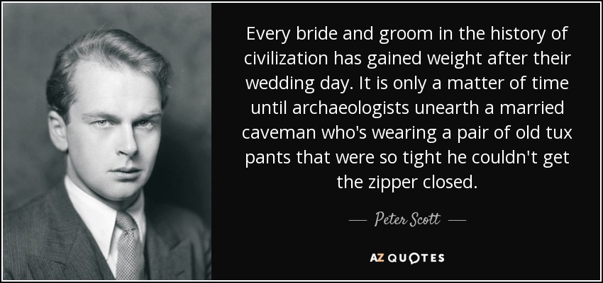 Every bride and groom in the history of civilization has gained weight after their wedding day. It is only a matter of time until archaeologists unearth a married caveman who's wearing a pair of old tux pants that were so tight he couldn't get the zipper closed. - Peter Scott