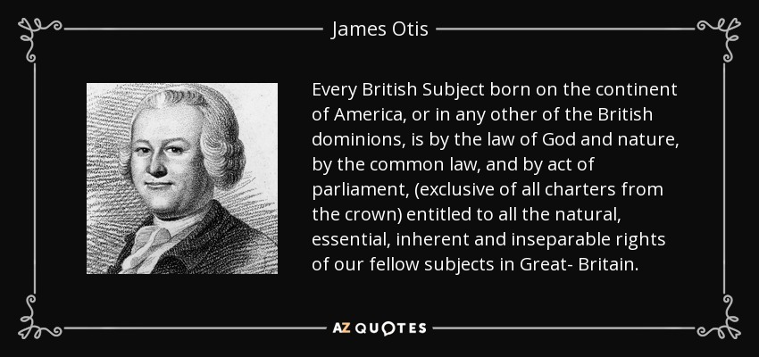 Every British Subject born on the continent of America, or in any other of the British dominions, is by the law of God and nature, by the common law, and by act of parliament, (exclusive of all charters from the crown) entitled to all the natural, essential, inherent and inseparable rights of our fellow subjects in Great- Britain. - James Otis