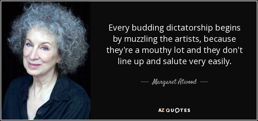 Every budding dictatorship begins by muzzling the artists, because they're a mouthy lot and they don't line up and salute very easily. - Margaret Atwood