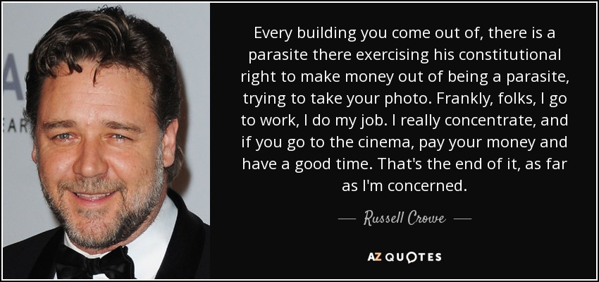 Every building you come out of, there is a parasite there exercising his constitutional right to make money out of being a parasite, trying to take your photo. Frankly, folks, I go to work, I do my job. I really concentrate, and if you go to the cinema, pay your money and have a good time. That's the end of it, as far as I'm concerned. - Russell Crowe