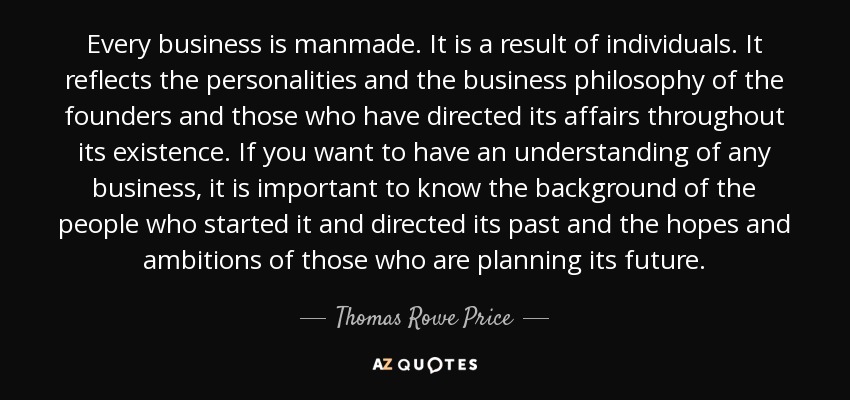 Every business is manmade. It is a result of individuals. It reflects the personalities and the business philosophy of the founders and those who have directed its affairs throughout its existence. If you want to have an understanding of any business, it is important to know the background of the people who started it and directed its past and the hopes and ambitions of those who are planning its future. - Thomas Rowe Price, Jr.