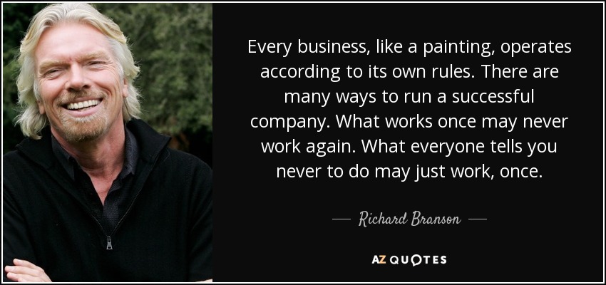 Every business, like a painting, operates according to its own rules. There are many ways to run a successful company. What works once may never work again. What everyone tells you never to do may just work, once. - Richard Branson