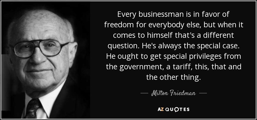 Every businessman is in favor of freedom for everybody else, but when it comes to himself that's a different question. He's always the special case. He ought to get special privileges from the government, a tariff, this, that and the other thing. - Milton Friedman