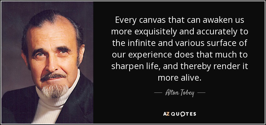 Every canvas that can awaken us more exquisitely and accurately to the infinite and various surface of our experience does that much to sharpen life, and thereby render it more alive. - Alton Tobey