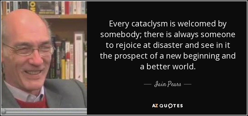 Every cataclysm is welcomed by somebody; there is always someone to rejoice at disaster and see in it the prospect of a new beginning and a better world. - Iain Pears