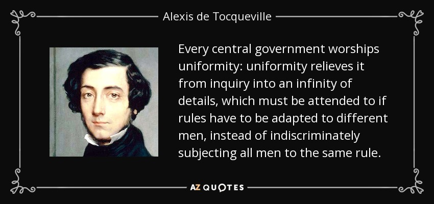 Every central government worships uniformity: uniformity relieves it from inquiry into an infinity of details, which must be attended to if rules have to be adapted to different men, instead of indiscriminately subjecting all men to the same rule. - Alexis de Tocqueville